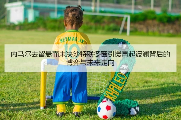 内马尔去留悬而未决沙特联冬窗引援再起波澜背后的博弈与未来走向