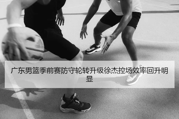 广东男篮季前赛防守轮转升级徐杰控场效率回升明显