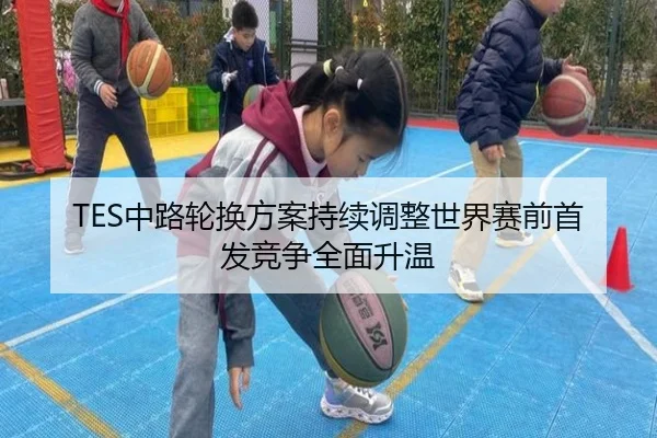 TES中路轮换方案持续调整世界赛前首发竞争全面升温